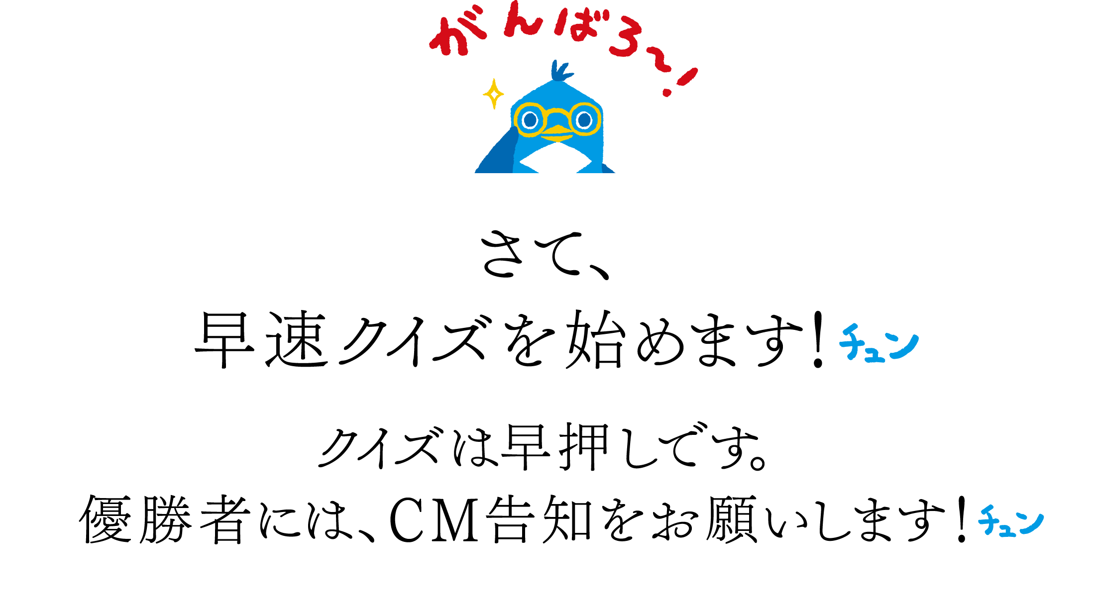 「がんばろ～！」さて、　早速クイズを始めます！チュン　クイズは早押しです。　優勝者には、CM告知をお願いします！チュン