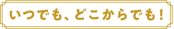 いつでもどこからでも！